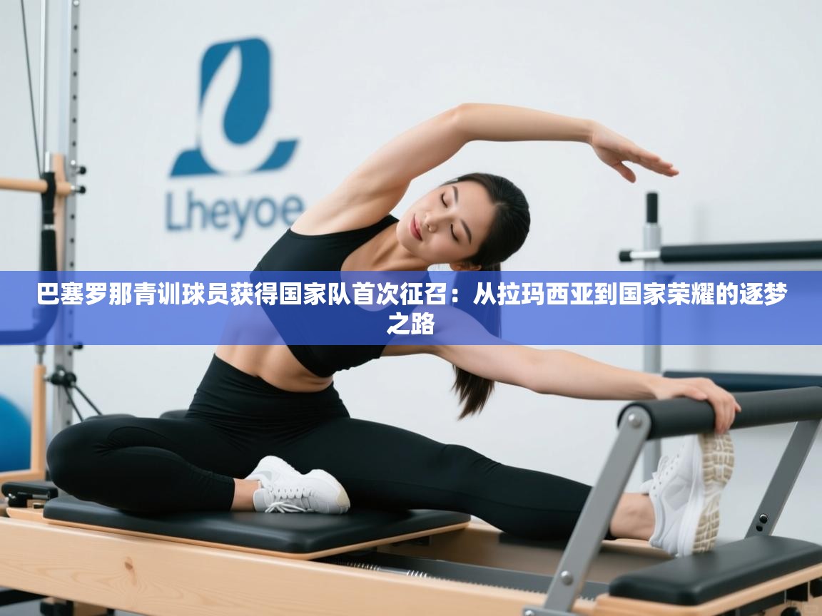 巴塞罗那青训球员获得国家队首次征召：从拉玛西亚到国家荣耀的逐梦之路